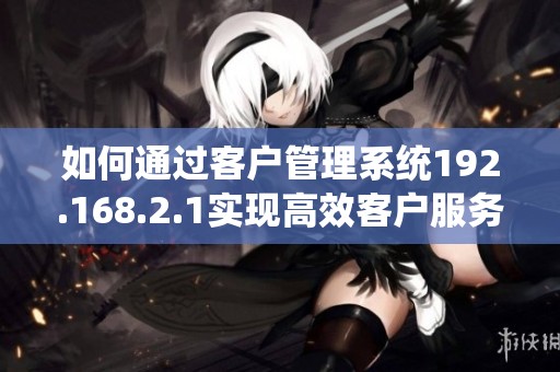 如何通过客户管理系统192.168.2.1实现高效客户服务
