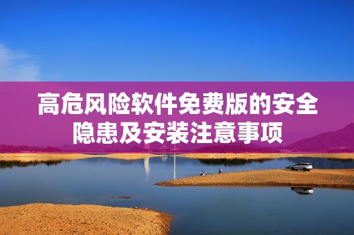 高危风险软件免费版的安全隐患及安装注意事项