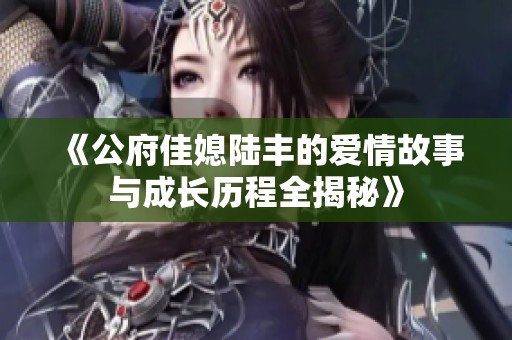 《公府佳媳陆丰的爱情故事与成长历程全揭秘》