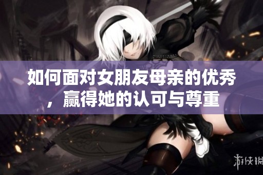 如何面对女朋友母亲的优秀，赢得她的认可与尊重