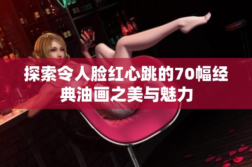 探索令人脸红心跳的70幅经典油画之美与魅力