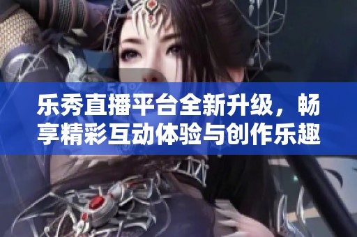 乐秀直播平台全新升级，畅享精彩互动体验与创作乐趣