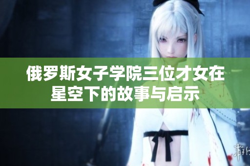 俄罗斯女子学院三位才女在星空下的故事与启示