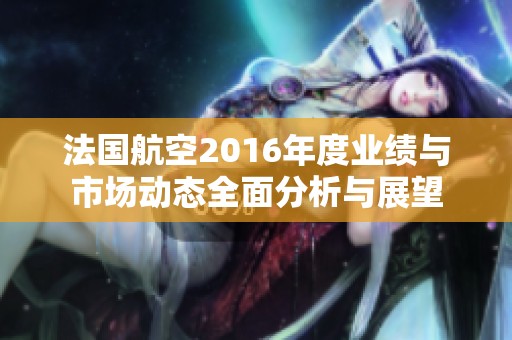 法国航空2016年度业绩与市场动态全面分析与展望