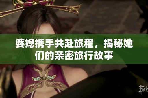 婆媳携手共赴旅程，揭秘她们的亲密旅行故事