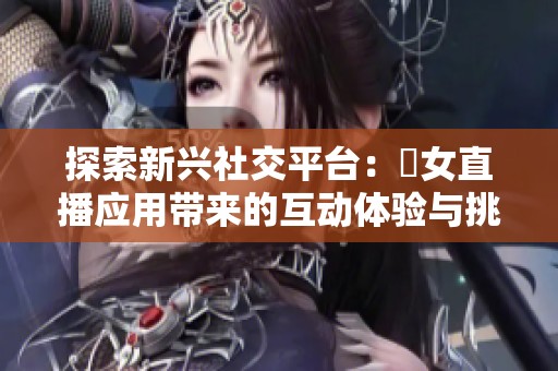 探索新兴社交平台：祼女直播应用带来的互动体验与挑战