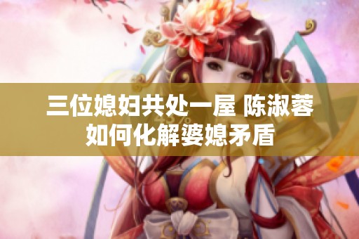 三位媳妇共处一屋 陈淑蓉如何化解婆媳矛盾
