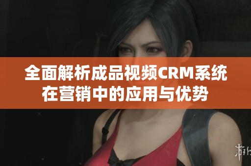 全面解析成品视频CRM系统在营销中的应用与优势