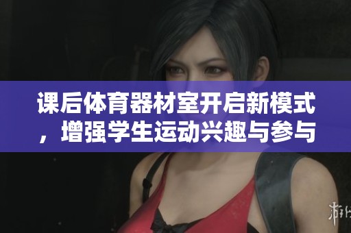 课后体育器材室开启新模式，增强学生运动兴趣与参与度