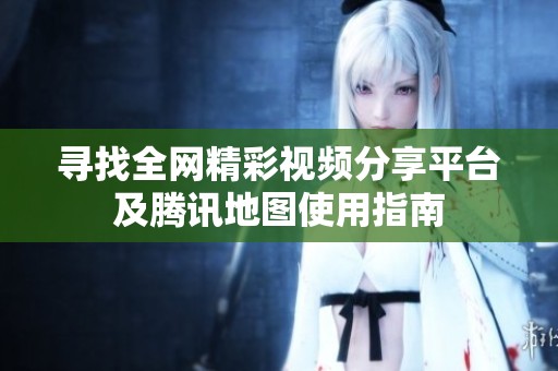 寻找全网精彩视频分享平台及腾讯地图使用指南