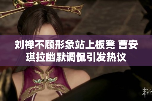 刘禅不顾形象站上板凳 曹安琪拉幽默调侃引发热议