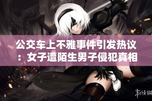 公交车上不雅事件引发热议：女子遭陌生男子侵犯真相曝光