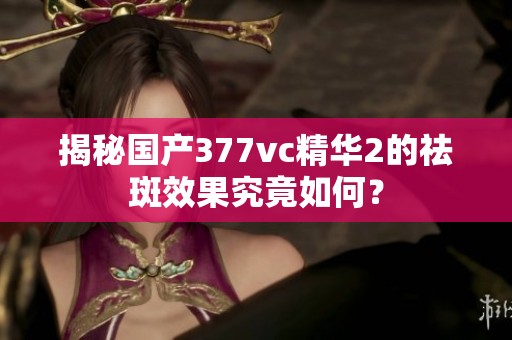 揭秘国产377vc精华2的祛斑效果究竟如何？