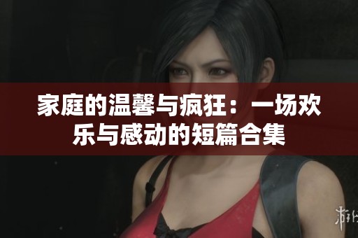 家庭的温馨与疯狂：一场欢乐与感动的短篇合集