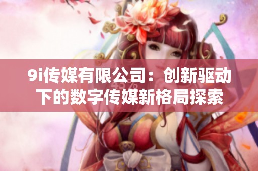 9i传媒有限公司：创新驱动下的数字传媒新格局探索