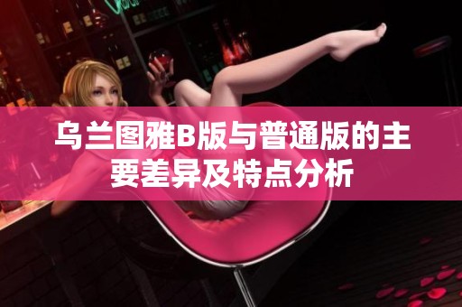 乌兰图雅B版与普通版的主要差异及特点分析