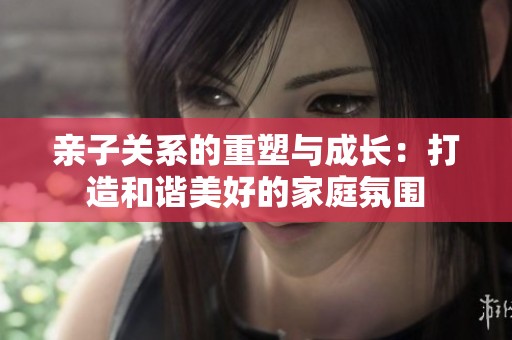 亲子关系的重塑与成长：打造和谐美好的家庭氛围