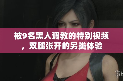 被9名黑人调教的特别视频，双腿张开的另类体验