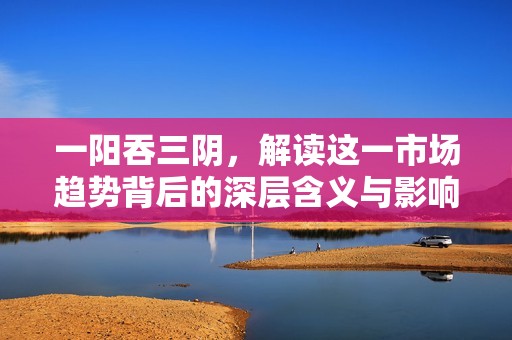 一阳吞三阴，解读这一市场趋势背后的深层含义与影响