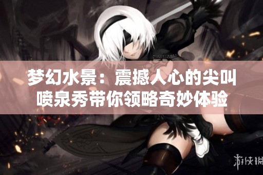 梦幻水景：震撼人心的尖叫喷泉秀带你领略奇妙体验