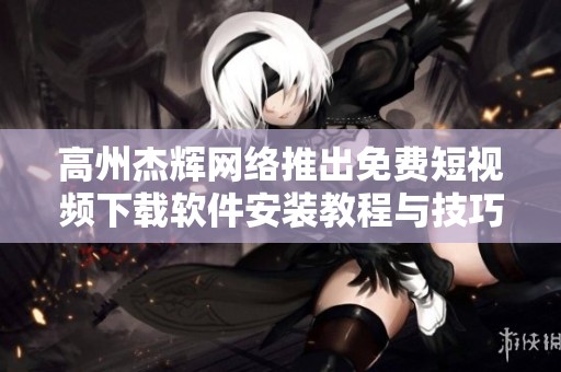 高州杰辉网络推出免费短视频下载软件安装教程与技巧分享