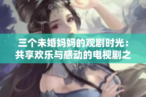 三个未婚妈妈的观剧时光：共享欢乐与感动的电视剧之旅