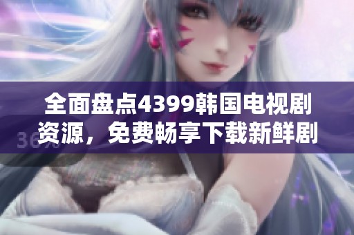 全面盘点4399韩国电视剧资源，免费畅享下载新鲜剧集