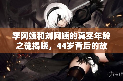 李阿姨和刘阿姨的真实年龄之谜揭晓，44岁背后的故事