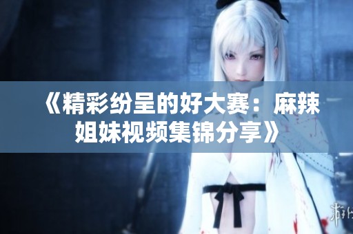 《精彩纷呈的好大赛：麻辣姐妹视频集锦分享》