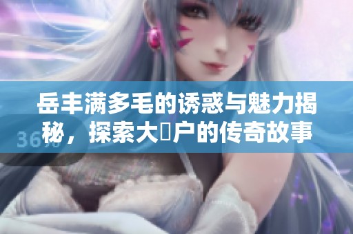 岳丰满多毛的诱惑与魅力揭秘，探索大隂户的传奇故事