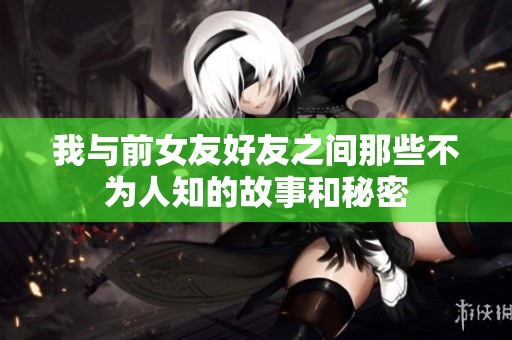 我与前女友好友之间那些不为人知的故事和秘密