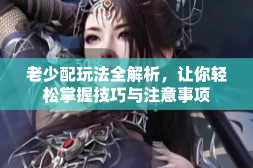 老少配玩法全解析，让你轻松掌握技巧与注意事项