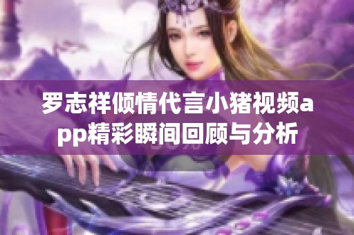 罗志祥倾情代言小猪视频app精彩瞬间回顾与分析