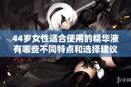 44岁女性适合使用的精华液有哪些不同特点和选择建议
