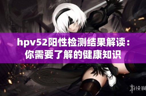 hpv52阳性检测结果解读：你需要了解的健康知识