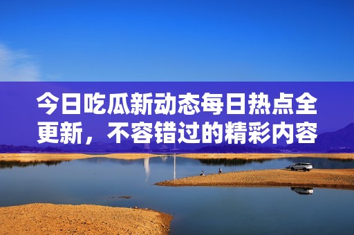 今日吃瓜新动态每日热点全更新，不容错过的精彩内容尽在其中