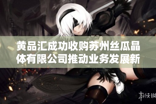 黄品汇成功收购苏州丝瓜晶体有限公司推动业务发展新篇章