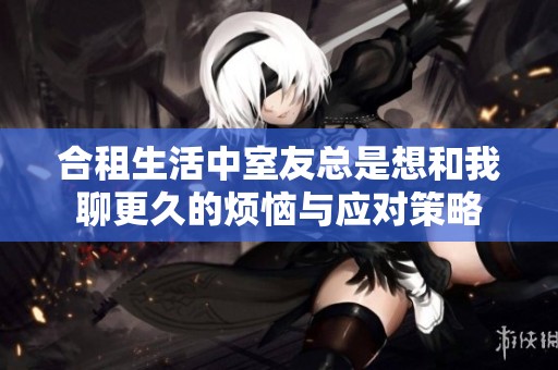 合租生活中室友总是想和我聊更久的烦恼与应对策略