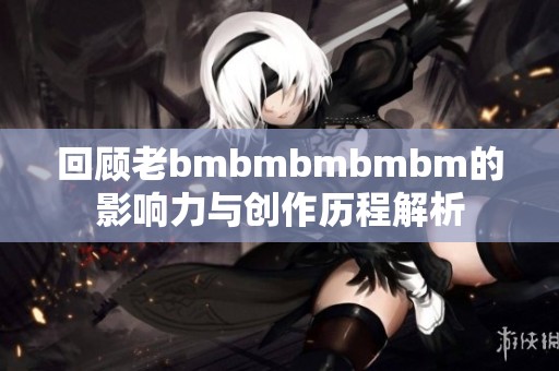 回顾老bmbmbmbmbm的影响力与创作历程解析
