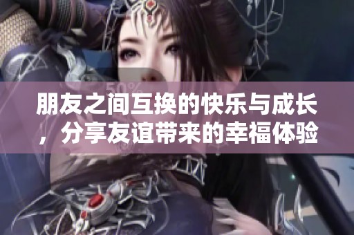 朋友之间互换的快乐与成长，分享友谊带来的幸福体验