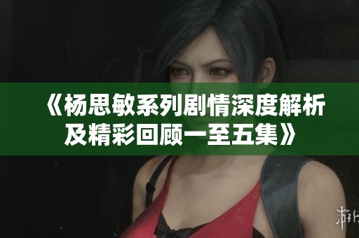 《杨思敏系列剧情深度解析及精彩回顾一至五集》