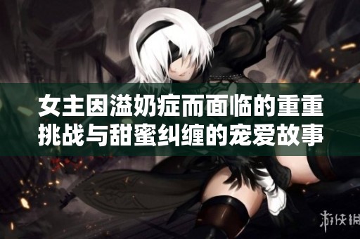 女主因溢奶症而面临的重重挑战与甜蜜纠缠的宠爱故事