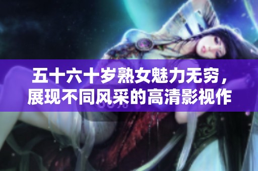 五十六十岁熟女魅力无穷，展现不同风采的高清影视作品