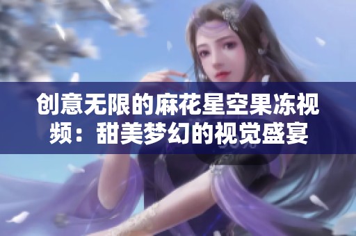 创意无限的麻花星空果冻视频：甜美梦幻的视觉盛宴