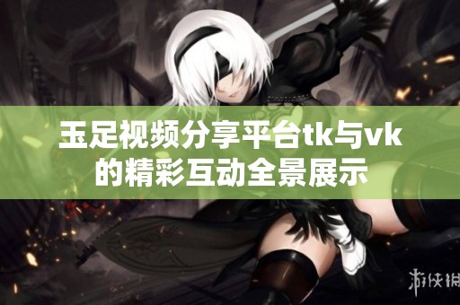 玉足视频分享平台tk与vk的精彩互动全景展示