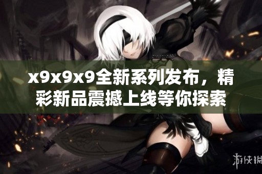 x9x9x9全新系列发布，精彩新品震撼上线等你探索