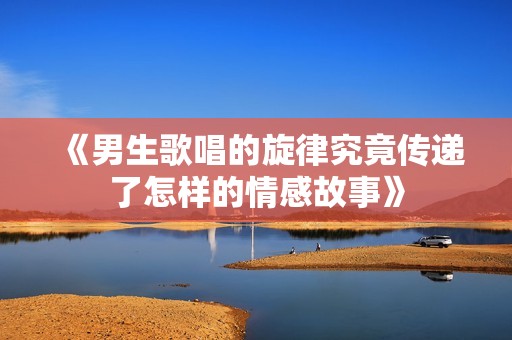 《男生歌唱的旋律究竟传递了怎样的情感故事》