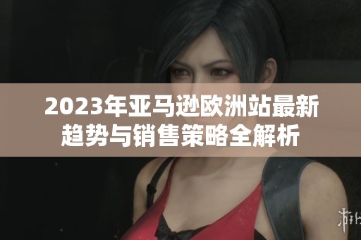 2023年亚马逊欧洲站最新趋势与销售策略全解析