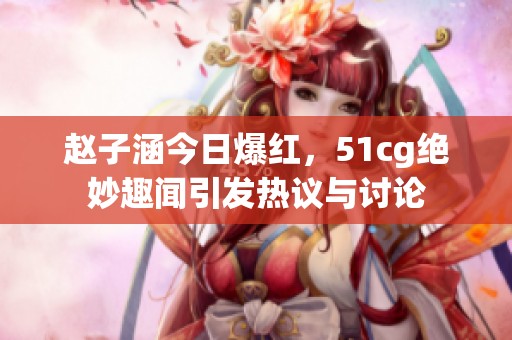 赵子涵今日爆红，51cg绝妙趣闻引发热议与讨论
