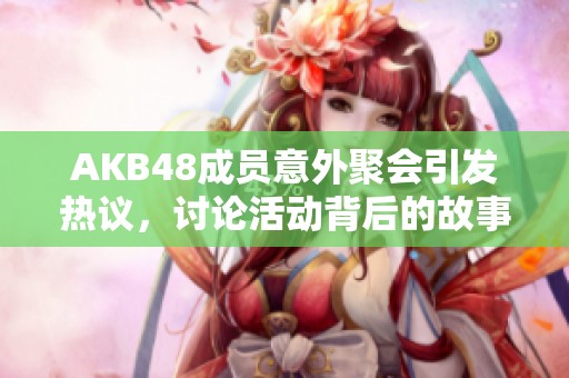 AKB48成员意外聚会引发热议，讨论活动背后的故事